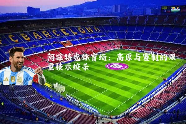 阿兹特克体育场：高原与赛制的双重技术绞杀